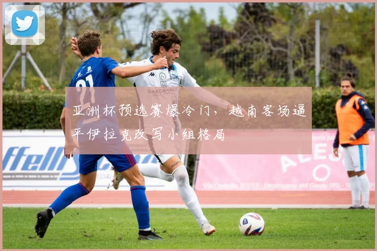 亚洲杯预选赛爆冷门,越南客场逼平伊拉克改写小组格局