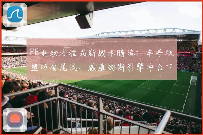 FE电动方程式新战术暗流：车手联盟巧借尾流，威廉姆斯引擎冲击下暗藏变局